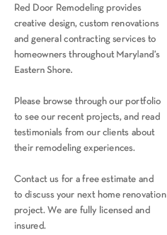 Red Door Remodeling provides creative design, custom renovations and general contracting services to homeowners throughout Maryland's Eastern Shore and the Baltimore area. Please browse through our portfolio to see our recent projects, and read testimonials from our clients about their remodeling experiences.Contact us for a free estimate and to discuss your next home renovation project. We are fully licensed and insured.